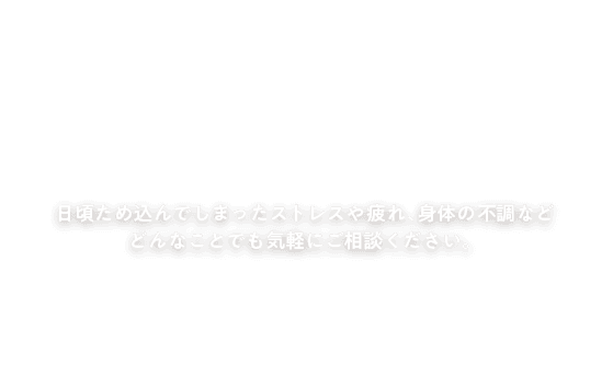 日頃ため込んでしまったストレスや疲れ、身体の不調など どんなことでも気軽にご相談ください。